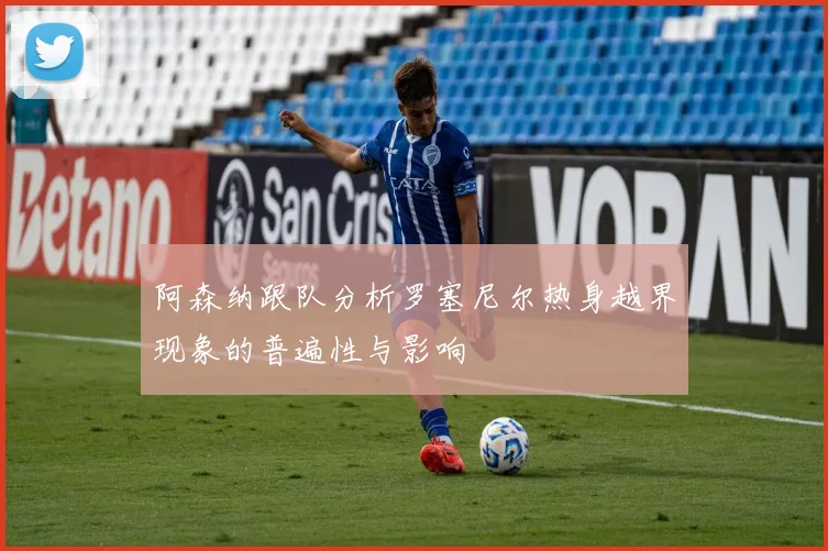 阿森纳跟队分析罗塞尼尔热身越界现象的普遍性与影响