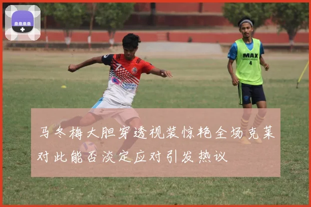马冬梅大胆穿透视装惊艳全场克莱对此能否淡定应对引发热议