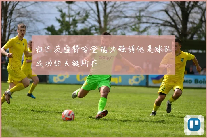 祖巴茨盛赞哈登能力强调他是球队成功的关键所在