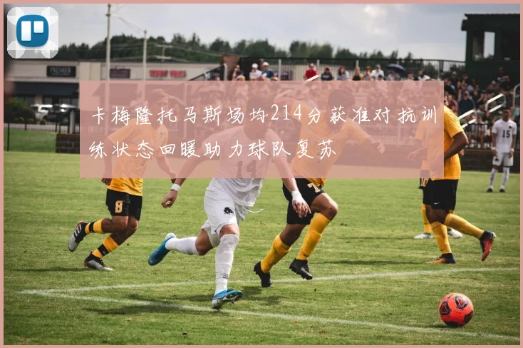 卡梅隆托马斯场均214分获准对抗训练状态回暖助力球队复苏