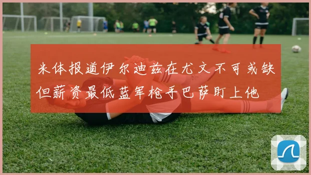 米体报道伊尔迪兹在尤文不可或缺但薪资最低蓝军枪手巴萨盯上他