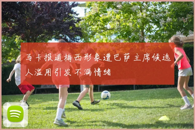 马卡报道梅西形象遭巴萨主席候选人滥用引发不满情绪