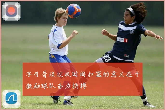 字母哥谈垃圾时间扣篮的意义在于激励球队奋力拼搏