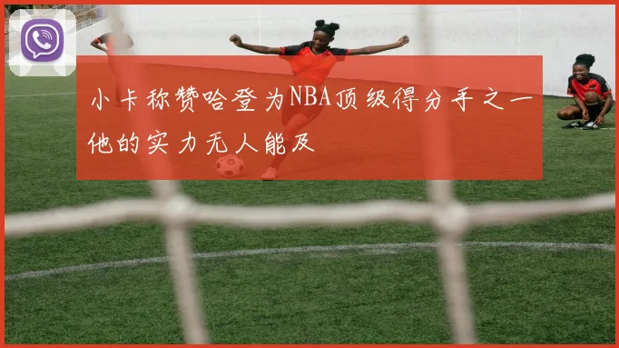 小卡称赞哈登为NBA顶级得分手之一他的实力无人能及