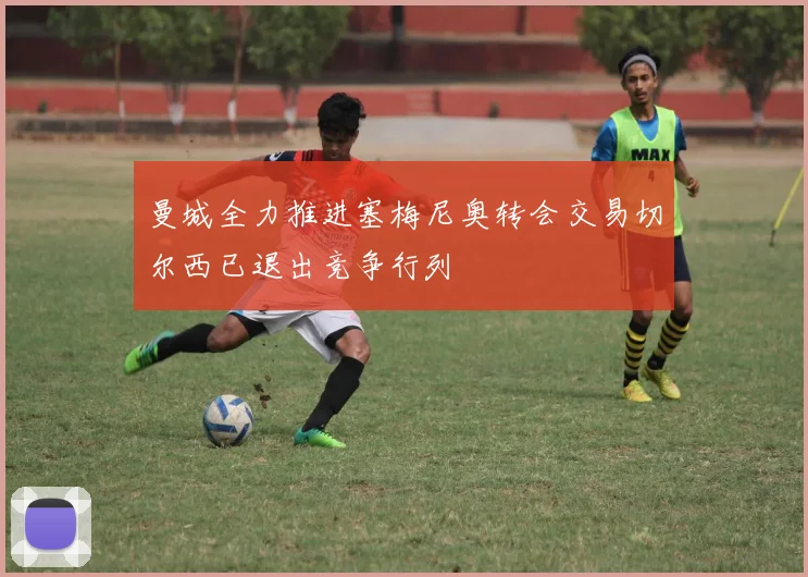 曼城全力推进塞梅尼奥转会交易切尔西已退出竞争行列