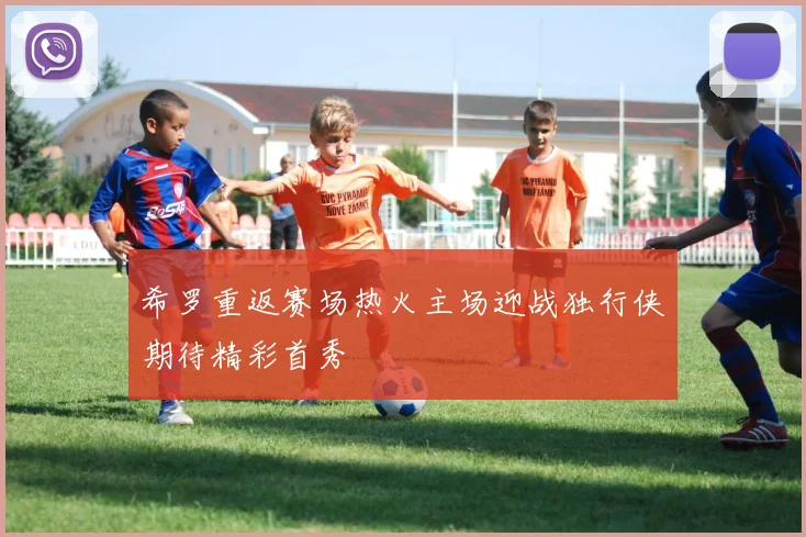 希罗重返赛场热火主场迎战独行侠期待精彩首秀