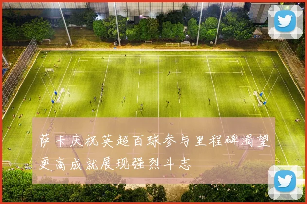 萨卡庆祝英超百球参与里程碑渴望更高成就展现强烈斗志