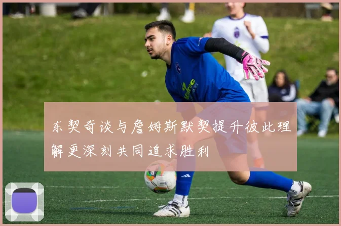 东契奇谈与詹姆斯默契提升彼此理解更深刻共同追求胜利