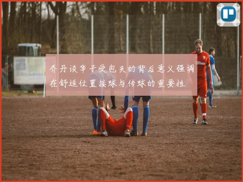 乔丹谈华子受包夹的背后意义强调在舒适位置接球与传球的重要性