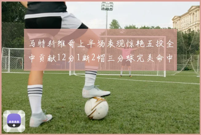 马特科维奇上半场表现惊艳五投全中贡献12分1断2帽三分球完美命中