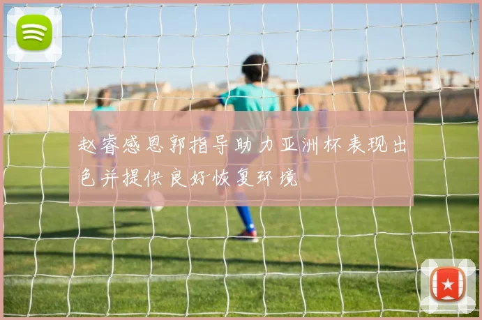 赵睿感恩郭指导助力亚洲杯表现出色并提供良好恢复环境