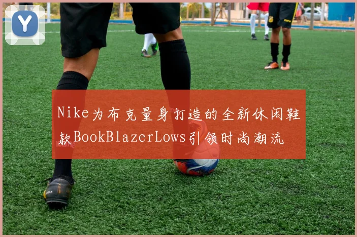 Nike为布克量身打造的全新休闲鞋款BookBlazerLows引领时尚潮流