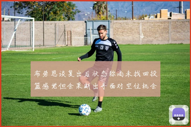 布劳恩谈复出后状态称尚未找回投篮感觉但会果断出手面对空位机会