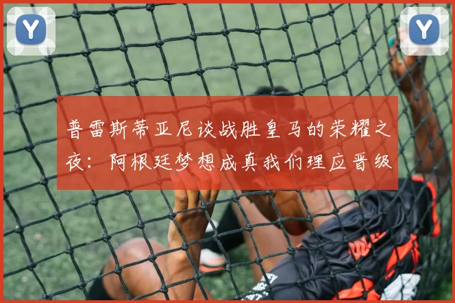 普雷斯蒂亚尼谈战胜皇马的荣耀之夜：阿根廷梦想成真我们理应晋级