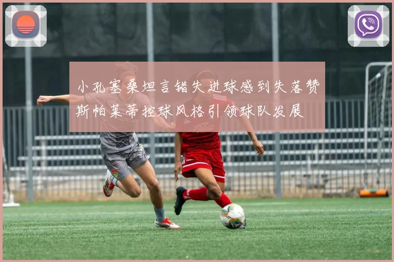 小孔塞桑坦言错失进球感到失落赞斯帕莱蒂控球风格引领球队发展