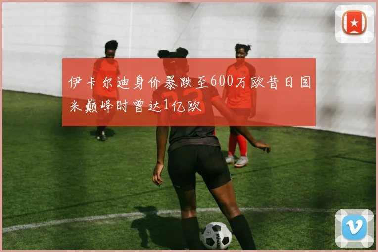 伊卡尔迪身价暴跌至600万欧昔日国米巅峰时曾达1亿欧