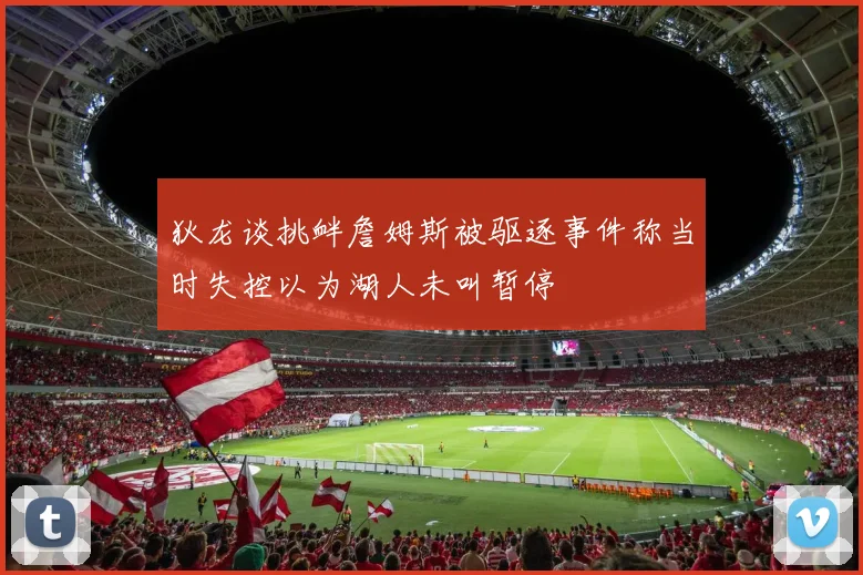 狄龙谈挑衅詹姆斯被驱逐事件称当时失控以为湖人未叫暂停