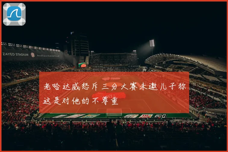 老哈达威怒斥三分大赛未邀儿子称这是对他的不尊重