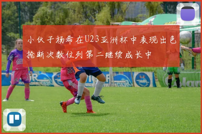 小伙子杨希在U23亚洲杯中表现出色抢断次数位列第二继续成长中