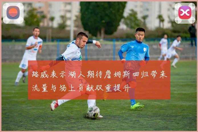 路威表示湖人期待詹姆斯回归带来流量与场上贡献双重提升